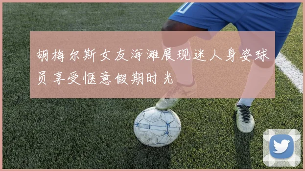 胡梅尔斯女友海滩展现迷人身姿球员享受惬意假期时光