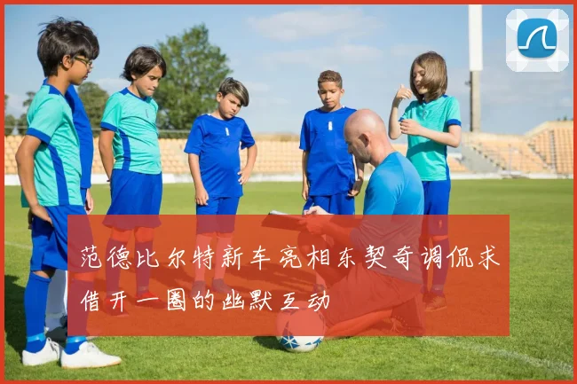 范德比尔特新车亮相东契奇调侃求借开一圈的幽默互动
