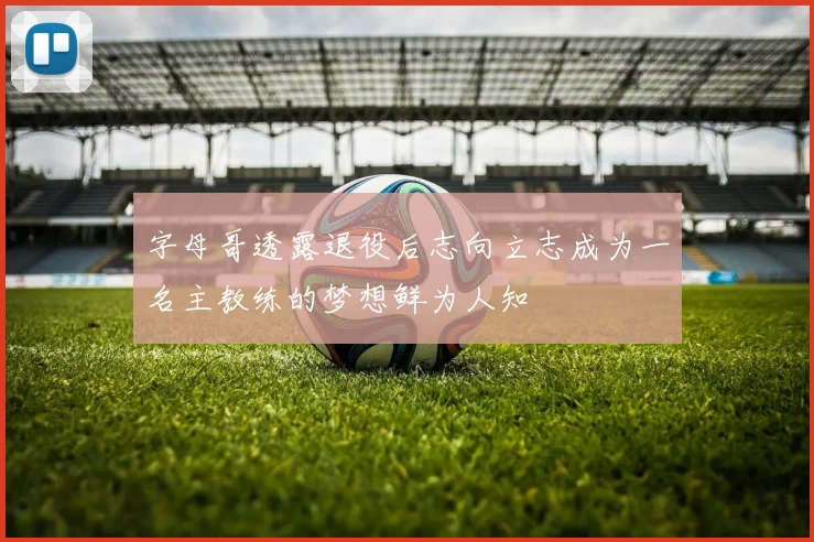字母哥透露退役后志向立志成为一名主教练的梦想鲜为人知