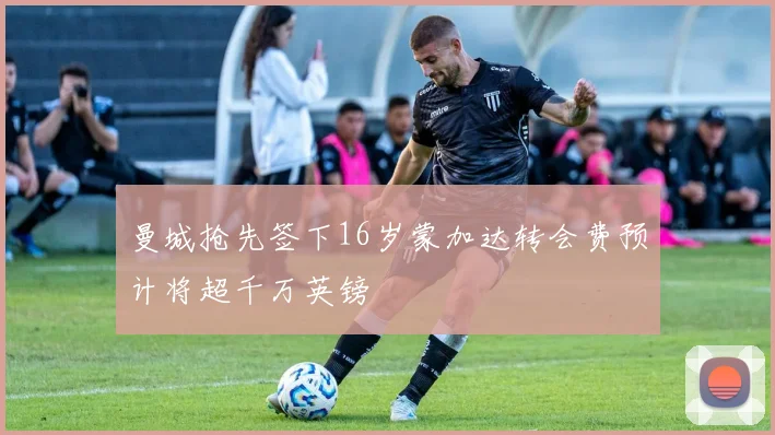 曼城抢先签下16岁蒙加达转会费预计将超千万英镑