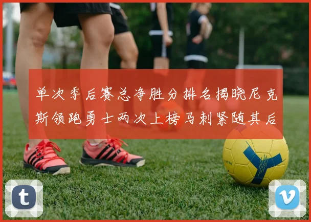 单次季后赛总净胜分排名揭晓尼克斯领跑勇士两次上榜马刺紧随其后