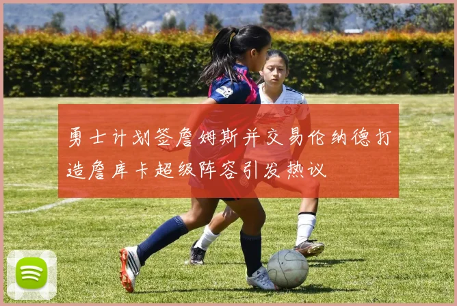 勇士计划签詹姆斯并交易伦纳德打造詹库卡超级阵容引发热议