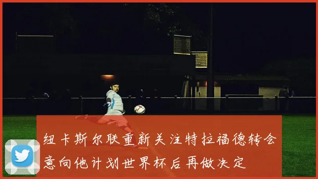 纽卡斯尔联重新关注特拉福德转会意向他计划世界杯后再做决定