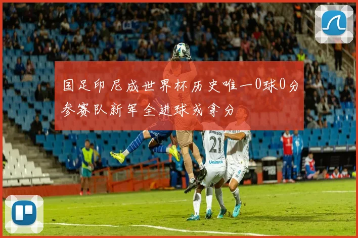 国足印尼成世界杯历史唯一0球0分参赛队新军全进球或拿分