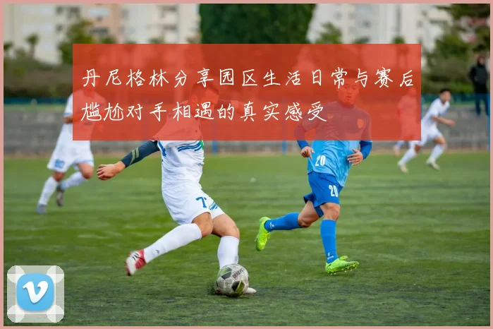 丹尼格林分享园区生活日常与赛后尴尬对手相遇的真实感受