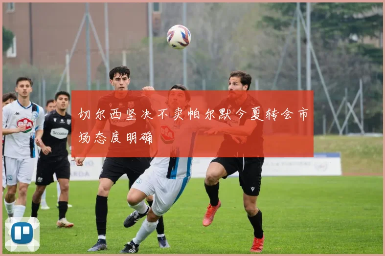 切尔西坚决不卖帕尔默今夏转会市场态度明确