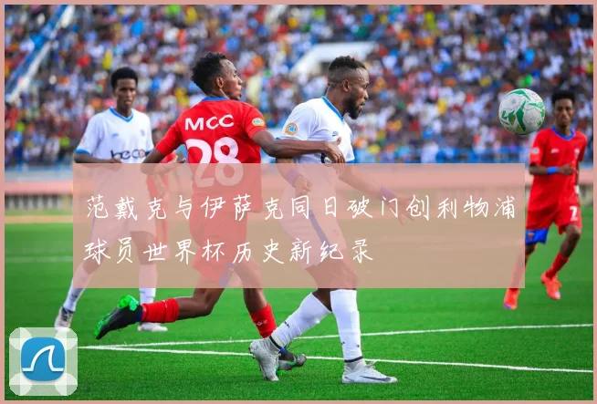 范戴克与伊萨克同日破门创利物浦球员世界杯历史新纪录