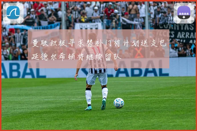 曼联积极寻求替补门将计划送走巴延德尔希顿将继续留队