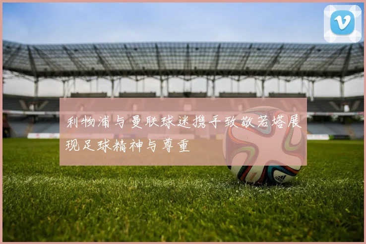 利物浦与曼联球迷携手致敬若塔展现足球精神与尊重