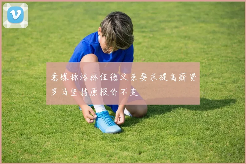 意媒称格林伍德父亲要求提高薪资罗马坚持原报价不变