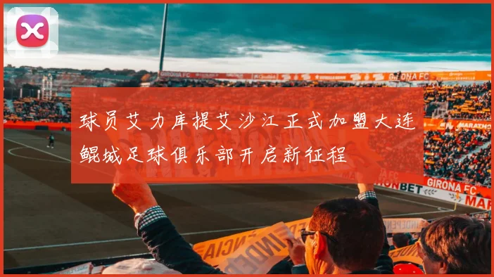 球员艾力库提艾沙江正式加盟大连鲲城足球俱乐部开启新征程