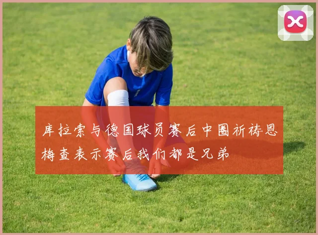 库拉索与德国球员赛后中圈祈祷恩梅查表示赛后我们都是兄弟